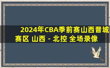 2024年CBA季前赛山西晋城赛区 山西 - 北控 全场录像